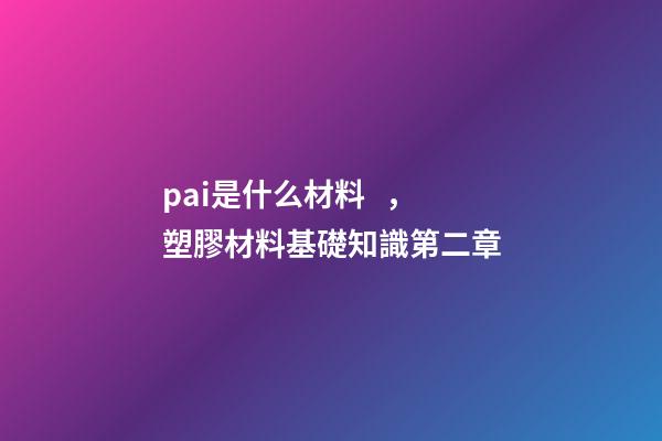 pai是什么材料，塑膠材料基礎知識第二章-第1張-觀點-玄機派